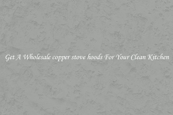 Get A Wholesale copper stove hoods For Your Clean Kitchen