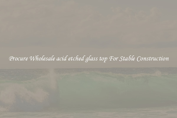 Procure Wholesale acid etched glass top For Stable Construction