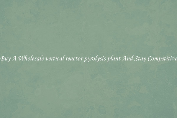Buy A Wholesale vertical reactor pyrolysis plant And Stay Competitive